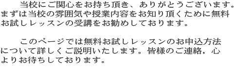 　　当校にご関心をお持ち頂き、ありがとうございます。 まずは当校の雰囲気や授業内容をお知り頂くために無料 お試しレッスンの受講をお勧めしております。　  　　このページでは無料お試しレッスンのお申込方法 について詳しくご説明いたします。皆様のご連絡，心 よりお待ちしております。