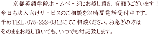 　　京都英語学院ホ－ムペ－ジにお越し頂き、有難うございます！ 今日も法人向けサ－ビスのご相談を24時間電話受付中です。 予めTEL：075‐222‐0312にてご相談ください。お急ぎの方は そのままお越し頂いても、いつでも対応致します。