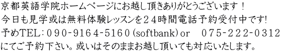 京都英語学院ホームページにお越し頂きありがとうございます！ 今日も見学或は無料体験レッスンを２４時間電話予約受付中です! 予めTEL：０９０‐９１６４‐５１６０（softbank）ｏｒ　０７５‐２２２‐０３１２　 にてご予約下さい。或いはそのままお越し頂いても対応いたします。